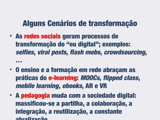Alguns Cenários de transformação
• As redes sociais geram processos de
transformação do “eu digital”; exemplos:
selfies, viral posts, flash mobs, crowdsourcing,
…
• O ensino e a formação em rede abraçam as
práticas do e-learning: MOOCs, flipped class,
mobile learning, ebooks, AR e VR
• A pedagogia muda com a sociedade digital:
massificou-se a partilha, a colaboração, a
integração, a reutilização, a constante
 