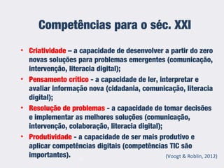 Competências para o séc. XXI
• Criatividade – a capacidade de desenvolver a partir do zero
novas soluções para problemas emergentes (comunicação,
intervenção, literacia digital);
• Pensamento crítico - a capacidade de ler, interpretar e
avaliar informação nova (cidadania, comunicação, literacia
digital);
• Resolução de problemas - a capacidade de tomar decisões
e implementar as melhores soluções (comunicação,
intervenção, colaboração, literacia digital);
• Produtividade - a capacidade de ser mais produtivo e
aplicar competências digitais (competências TIC são
importantes). (Voogt & Roblin, 2012)13
 