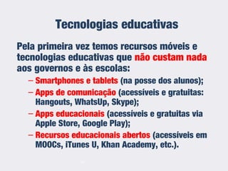 Tecnologias educativas
Pela primeira vez temos recursos móveis e
tecnologias educativas que não custam nada
aos governos e às escolas:
– Smartphones e tablets (na posse dos alunos);
– Apps de comunicação (acessíveis e gratuitas:
Hangouts, WhatsUp, Skype);
– Apps educacionais (acessíveis e gratuitas via
Apple Store, Google Play);
– Recursos educacionais abertos (acessíveis em
MOOCs, iTunes U, Khan Academy, etc.).
14
 