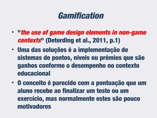 Gamification
• "the use of game design elements in non-game
contexts" (Deterding et al., 2011, p.1)
• Uma das soluções é a implementação de
sistemas de pontos, níveis ou prémios que são
ganhos conforme o desempenho no contexto
educacional
• O conceito é parecido com a pontuação que um
aluno recebe ao finalizar um teste ou um
exercício, mas normalmente estes são pouco
motivadores
21
 