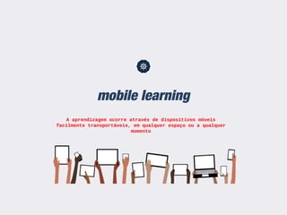 mobile learning
A aprendizagem ocorre através de dispositivos móveis
facilmente transportáveis, em qualquer espaço ou a qualquer
momento
 