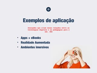 • Apps + eBooks
• Realidade Aumentada
• Ambientes imersivos
Exemplos de aplicação
Inovações que criam novas relações entre as
tecnologias digitais e as pedagogias para o
séc. XXI
 