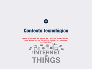 Contexto tecnológico
Temos de deixar de pensar em “objetos inteligentes”
para pensarmos em formas de tornar as “pessoas
inteligentes”
 