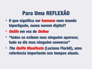 Para Uma REFLEXÃO
• O que significa ser humano num mundo
hiperligado, numa nuvem digital?
• Onlife em vez de Online
• “todos se exibem mas ninguém aparece;
tudo se diz mas ninguém conversa”
• The Onlife Manifesto (Luciano Floridi), uma
referência importante nos tempos atuais.
 