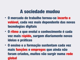 A sociedade mudou
• O mercado de trabalho tornou-se incerto e
volúvel, cada vez mais dependente das novas
tecnologias digitais
• O ritmo a que evolui o conhecimento é cada
vez mais rápido, surgem diariamente novas
ideias e práticas
• O ensino e a formação sustentam cada vez
mais funções e empregos que ainda não
foram criados, muitos vão surgir numa rede
global
 
