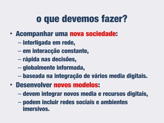 • Acompanhar uma nova sociedade:
– interligada em rede,
– em interacção constante,
– rápida nas decisões,
– globalmente informada,
– baseada na integração de vários media digitais.
• Desenvolver novos modelos:
– devem integrar novos media e recursos digitais,
– podem incluir redes sociais e ambientes
imersivos.
o que devemos fazer?
 