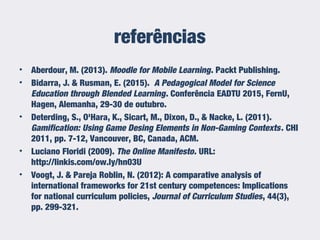 referências
• Aberdour, M. (2013). Moodle for Mobile Learning. Packt Publishing.
• Bidarra, J. & Rusman, E. (2015). A Pedagogical Model for Science
Education through Blended Learning. Conferência EADTU 2015, FernU,
Hagen, Alemanha, 29-30 de outubro.
• Deterding, S., O'Hara, K., Sicart, M., Dixon, D., & Nacke, L. (2011).
Gamification: Using Game Desing Elements in Non-Gaming Contexts. CHI
2011, pp. 7-12, Vancouver, BC, Canada, ACM.
• Luciano Floridi (2009). The Online Manifesto. URL:
http://linkis.com/ow.ly/hn03U
• Voogt, J. & Pareja Roblin, N. (2012): A comparative analysis of
international frameworks for 21st century competences: Implications
for national curriculum policies, Journal of Curriculum Studies, 44(3),
pp. 299-321.
 