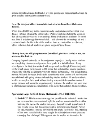 not and provide adequate feedback. I love this component becausefeedback can be
given quickly and students can reply back.
Describe how you will accommodate students who do not have their own
devices.
When it is a BYOD day in the classroom and a student(s) do not have their own
device, I always observe the schoolset of IPads several days before the lesson so
that all students have access to technology. If the IPads are not available for me to
use, there is a technology lab on each hall. I will observethe technology lab and I
conductclass in the lab. A lot of the students have access to either a cellphone,
tablet, or laptop, but, all students are given supportif they do not.
Identify how you will group students (individual, partners, teams) when you
are using the devices.
Grouping depends primarily on the assignment or project. Usually when students
are completing classwork assignments for a grade, it is individualized. Every
schoolyear in the first few weeks, I will assign work on Google Classroom just to
see how tech savvy each student is. If I notice that a student has several questions
or concerns with the assignment even with precise instructions, I will assign them a
partner. With this however, I will make sure that the other student will not become
overwhelmed with going slower and assisting another student. All students should
be able to complete their work without feeling responsible for another student. I
assign partners and teams for projects mostly. In teams, the students can learn how
to share and edit several documentations with each other and also develop outlines.
Appropriate Apps for Sixth Grade Mathematics (ALL FREE!)
1) BrainPOP:This is an awesome app that provides mini animated movies that
are presented in a conversational style for students to understand best. After
watching the movie, the student can assess themselves with a quick quiz. I
was ecstatic to see that this app is available in Spanish and French! Perfect
for ELL students! The only downside is that every video is not free. Because
of this most schooldistricts have bought the subscriptions so that everyone
can enjoy free of charge! This app can also be used as an alternative for
 