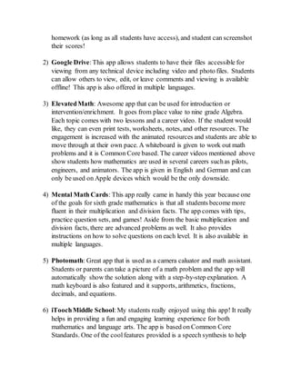 homework (as long as all students have access), and student can screenshot
their scores!
2) Google Drive:This app allows students to have their files accessible for
viewing from any technical device including video and photo files. Students
can allow others to view, edit, or leave comments and viewing is available
offline! This app is also offered in multiple languages.
3) ElevatedMath: Awesome app that can be used for introduction or
intervention/enrichment. It goes from place value to nine grade Algebra.
Each topic comes with two lessons and a career video. If the student would
like, they can even print tests, worksheets, notes, and other resources. The
engagement is increased with the animated resources and students are able to
move through at their own pace. A whiteboard is given to work out math
problems and it is Common Core based. The career videos mentioned above
show students how mathematics are used in several careers suchas pilots,
engineers, and animators. The app is given in English and German and can
only be used on Apple devices which would be the only downside.
4) Mental Math Cards: This app really came in handy this year because one
of the goals for sixth grade mathematics is that all students become more
fluent in their multiplication and division facts. The app comes with tips,
practice question sets, and games! Aside from the basic multiplication and
division facts, there are advanced problems as well. It also provides
instructions on how to solve questions on each level. It is also available in
multiple languages.
5) Photomath: Great app that is used as a camera caluator and math assistant.
Students or parents can take a picture of a math problem and the app will
automatically show the solution along with a step-by-step explanation. A
math keyboard is also featured and it supports, arithmetics, fractions,
decimals, and equations.
6) iToochMiddle School:My students really enjoyed using this app! It really
helps in providing a fun and engaging learning experience for both
mathematics and language arts. The app is based on Common Core
Standards. One of the coolfeatures provided is a speech synthesis to help
 