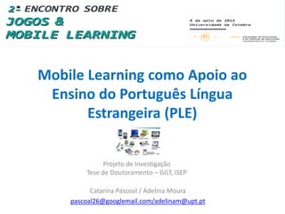 Mobile Learning como Apoio ao
Ensino do Português Língua
Estrangeira (PLE)
Projeto de Investigação
Tese de Doutoramento – GILT, ISEP
Catarina Pascoal / Adelina Moura
pascoal26@googlemail.com/adelinam@upt.pt
 