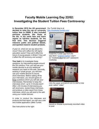 Faculty Mobile Learning Day 22/02:
  Investigating the Student Tuition Fees Controversy

In December 2010 the UK government Our Tumblr blog is at:
decided to raise the cap on university http://modisday.tumblr.com/
tuition fees to £9000. It also included
part-time students, like those at
the OU, in the same fees and loans
regime as full-time students, for the
first time. This decision triggered
intensive public and political debate,
and sparked massive student protests.

A year on, what can we say about this
move? How will it affect the UK higher
education sector? How will it affect the        Install the Tumblr app from the
future of young people in Britain? How will     app store / android market. Log in
it affect the UK economy and society?           as “modisday@gmail.com” password:
                                                modisday
Your task is to investigate these
questions, by interviewing people around
the OU campus. First, you will use your
mobile devices to do any additional
research you need on the web. Secondly,
working in small groups, you will then
use your mobile devices to record
short interviews. Before setting off for
your interviews, you should agree on
three questions which you will ask your
interviewees. Remember to keep the
                                                click the paper and pencil icon to start a new
interviews short - up to 3 minutes each!
                                                post, select “video”
After c.30 minutes of interviewing you
will reconvene, review these interviews,
and produce a video report from these
interviews, which you will post to the web
using your mobile devices.

In order to conduct the interviews and
produce the final report, you will use a site
and mobile application called Tumblr.
                                                record or choose a previously recorded video
See instructions to the right:                  to post
 