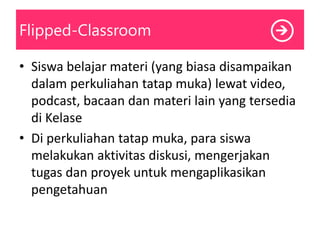Flipped-Classroom
• Siswa belajar materi (yang biasa disampaikan
dalam perkuliahan tatap muka) lewat video,
podcast, bacaan dan materi lain yang tersedia
di Kelase
• Di perkuliahan tatap muka, para siswa
melakukan aktivitas diskusi, mengerjakan
tugas dan proyek untuk mengaplikasikan
pengetahuan
 