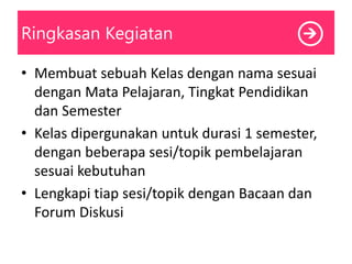 Ringkasan Kegiatan
• Membuat sebuah Kelas dengan nama sesuai
dengan Mata Pelajaran, Tingkat Pendidikan
dan Semester
• Kelas dipergunakan untuk durasi 1 semester,
dengan beberapa sesi/topik pembelajaran
sesuai kebutuhan
• Lengkapi tiap sesi/topik dengan Bacaan dan
Forum Diskusi
 
