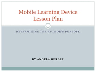 DETERMINING THE AUTHOR’S PURPOSE
BY ANGELA GERBER
Mobile Learning Device
Lesson Plan
 