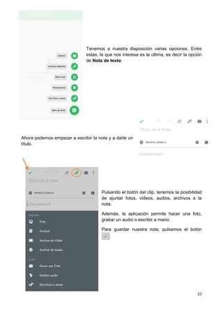 22
Tenemos a nuestra disposición varias opciones. Entre
estas, la que nos interesa es la última, es decir la opción
de Nota de texto.
Ahora podemos empezar a escribir la nota y a darle un
título.
Pulsando el botón del clip, tenemos la posibilidad
de ajuntar fotos, vídeos, audios, archivos a la
nota.
Además, la aplicación permite hacer una foto,
grabar un audio o escribir a mano.
Para guardar nuestra nota, pulsamos el botón
 