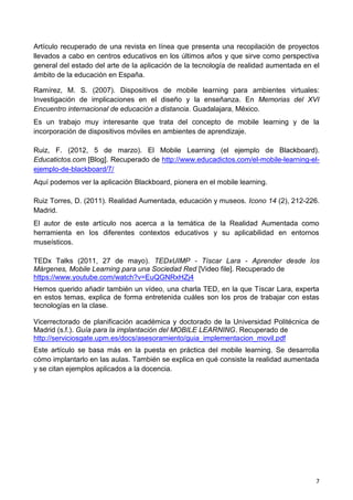 7
Artículo recuperado de una revista en línea que presenta una recopilación de proyectos
llevados a cabo en centros educativos en los últimos años y que sirve como perspectiva
general del estado del arte de la aplicación de la tecnología de realidad aumentada en el
ámbito de la educación en España.
Ramírez, M. S. (2007). Dispositivos de mobile learning para ambientes virtuales:
Investigación de implicaciones en el diseño y la enseñanza. En Memorias del XVI
Encuentro internacional de educación a distancia. Guadalajara, México.
Es un trabajo muy interesante que trata del concepto de mobile learning y de la
incorporación de dispositivos móviles en ambientes de aprendizaje.
Ruiz, F. (2012, 5 de marzo). El Mobile Learning (el ejemplo de Blackboard).
Educatictos.com [Blog]. Recuperado de http://www.educadictos.com/el-mobile-learning-el-
ejemplo-de-blackboard/7/
Aquí podemos ver la aplicación Blackboard, pionera en el mobile learning.
Ruiz Torres, D. (2011). Realidad Aumentada, educación y museos. Icono 14 (2), 212-226.
Madrid.
El autor de este artículo nos acerca a la temática de la Realidad Aumentada como
herramienta en los diferentes contextos educativos y su aplicabilidad en entornos
museísticos.
TEDx Talks (2011, 27 de mayo). TEDxUIMP - Tíscar Lara - Aprender desde los
Márgenes, Mobile Learning para una Sociedad Red [Video file]. Recuperado de
https://www.youtube.com/watch?v=EuQGNRxHZj4
Hemos querido añadir también un vídeo, una charla TED, en la que Tíscar Lara, experta
en estos temas, explica de forma entretenida cuáles son los pros de trabajar con estas
tecnologías en la clase.
Vicerrectorado de planificación académica y doctorado de la Universidad Politécnica de
Madrid (s.f.). Guía para la implantación del MOBILE LEARNING. Recuperado de
http://serviciosgate.upm.es/docs/asesoramiento/guia_implementacion_movil.pdf
Este artículo se basa más en la puesta en práctica del mobile learning. Se desarrolla
cómo implantarlo en las aulas. También se explica en qué consiste la realidad aumentada
y se citan ejemplos aplicados a la docencia.
 