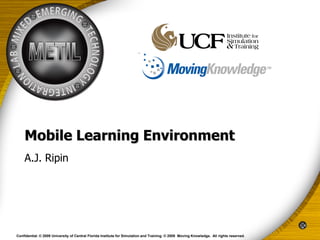 Mobile Learning Environment
    A.J. Ripin




Confidential. © 2009 University of Central Florida Institute for Simulation and Training. © 2009 Moving Knowledge. All rights reserved.
 