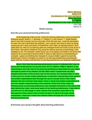 Nelson Mendoza
                                                                              908001736
                                                  (Contributions in this color and italics)
                                                                         Robin Martinez
                                                                               911386624
                                              (Contributions in this color and BOLD)
                                                                                ITEC 299
                                                                                Spring 12
                                    Mobile Learning.

Describe your personal learning preferences:

         At the beginning of the course, I took the learning references survey and got the
following results: Active = 7, Sensing = 7, Global = 5, and Visual = 1. Quite frankly I
want to say that it scared me how accurate I think this test was. I read the description
for each one and it described me perfectly. I am a person who likes to learn by doing,
cannot just sit in class and watch a PowerPoint, and I learn by teaching others I don’t
really think my view on my learning style has changed at the end of the course at all, in
fact I think I was able to embrace it by using the various amounts of technology I had
available to me. For example I made heavy use of my laptop and tablet to do some side
research of my economics lectures while in class to help boost my understanding of
concepts. I guess my thinking has changed in a way to better support my learning
preferences.I haven’t changed my views on my learning preferences just because I
agree with the numbers and feel like my learning preferences are relatively established.

       When I first took the learning preferences survey it indicated that I was an
active and verbal learner my scores were ACT=3, SEN=5, VRB=5, SEQ=5. It was
interesting to see that most of my learning preferences described the way I learn
concepts in most of my classes. On the other hand, I would have say that I
disagree with some of the scores I got on the survey. For example when it came
to the score for visual/ verbal preferences, it said that I learned best from spoken,
and written explanations than through the use of visuals which I feel I fall in
between the two and learn best when I have a visual and written explanations to
give me a better understanding of the material. At the end of the class my
thinking about my learning preferences has changed somewhat in the sense that
after taking this class I was more aware of my learning preferences. I was able to
use them to my advantage in other classes this semester especially in my
Management class where most of what we learn in class is through verbal
explanation. I learned to retain the material better through the use of these
learning preferences.


Summarize your group's thoughts about learning preferences:
 