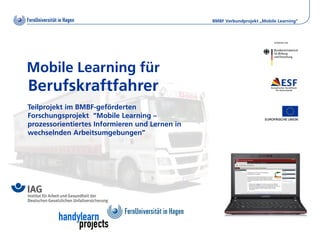BMBF Verbundprojekt „Mobile Learning“




Mobile Learning für
Berufskraftfahrer
Teilprojekt im BMBF-geförderten
Forschungsprojekt “Mobile Learning –
prozessorientiertes Informieren und Lernen in
wechselnden Arbeitsumgebungen”
 