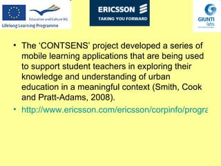 The ‘CONTSENS’ project developed a series of mobile learning applications that are being used to support student teachers in exploring their knowledge and understanding of urban education in a meaningful context (Smith, Cook and  Pratt-Adams , 2008).   http://www.ericsson.com/ericsson/corpinfo/programs/using_wireless_technologies_for_context_sensitive_education_and_training/ 