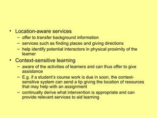 Location-aware services offer to transfer background information services such as finding places and giving directions help identify potential interactors in physical proximity of the learner Context-sensitive learning aware of the activities of learners and can thus offer to give assistance E.g. if a student’s course work is due in soon, the context-sensitive system can send a tip giving the location of resources that may help with an assignment continually derive what intervention is appropriate and can provide relevant services to aid learning 
