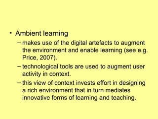 Ambient learning  makes use of the digital artefacts to augment the environment and enable learning (see e.g. Price, 2007).  technological tools are used to augment user activity in context.  this view of context invests effort in designing a rich environment that in turn mediates innovative forms of learning and teaching.  