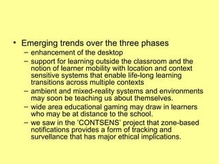 Emerging trends over the three phases enhancement of the desktop  support for learning outside the classroom and the notion of learner mobility with location and context sensitive systems that enable life-long learning transitions across multiple contexts   ambient and mixed-reality systems and environments may soon be teaching us about themselves.  wide area educational gaming may draw in learners who may be at distance to the school.  we saw in the ’CONTSENS’ project that zone-based notifications provides a form of tracking and survellance that has major ethical implications. 