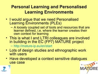 Personal Learning and Personalised Learning Environments I would argue that we need Personalised Learning Environments (PLEs) A loosely coupled set of tools and resources that are learner defined, i.e. where the learner creates their own context for learning This is what I and LTRI colleagues are involved in building in the EC (FP7) MATURE project  http://mature-ip.eu/en/start Lots of design studies and ethnographic work with users Have developed a context sensitive dialogues use case 