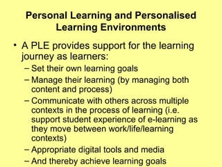 Personal Learning and Personalised Learning Environments A PLE provides support for the learning journey as learners: Set their own learning goals Manage their learning (by managing both content and process) Communicate with others across multiple contexts in the process of learning (i.e. support student experience of e-learning as they move between work/life/learning contexts) Appropriate digital tools and media And thereby achieve learning goals 
