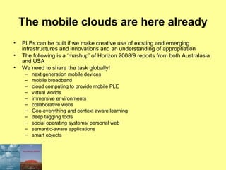 The mobile clouds are here already PLEs can be built if we make creative use of existing and emerging infrastructures and innovations and an understanding of appropriation The following is a ‘mashup’ of Horizon 2008/9 reports from both Australasia and USA We need to share the task globally! next generation mobile devices mobile broadband cloud computing to provide mobile PLE virtual worlds immersive environments collaborative webs Geo-everything and context aware learning deep tagging tools social operating systems/ personal web semantic-aware applications smart objects 