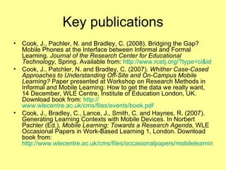 Key publications Cook, J., Pachler, N. and Bradley, C. (2008). Bridging the Gap? Mobile Phones at the Interface between Informal and Formal Learning.  Journal of the Research Center for Educational Technology,  Spring. Available from:  http:// www.rcetj.org /?type= ci&id   Cook, J., Patchler, N. and Bradley, C. (2007).  Whither Case-Cased Approaches to Understanding Off-Site and On-Campus Mobile Learning?  Paper presented at Workshop on Research Methods in Informal and Mobile Learning: How to get the data we really want, 14 December, WLE Centre, Institute of Education London, UK. Download book from:  http:// www.wlecentre.ac.uk/cms/files/events/book.pdf   Cook, J., Bradley, C., Lance, J., Smith, C. and Haynes, R. (2007). Generating Learning Contexts with Mobile Devices. In Norbert Pachler (Ed.),  Mobile Learning: Towards a Research Agenda,  WLE Occasional Papers in Work-Based Learning 1, London. Download book from:  http://www.wlecentre.ac.uk/cms/files/occasionalpapers/mobilelearning_pachler2007.pdf   