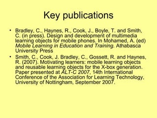 Key publications Bradley, C., Haynes, R., Cook, J., Boyle, T. and Smith, C. (in press). Design and development of multimedia learning objects for mobile phones. In Mohamed, A. (ed)  Mobile Learning in Education and Training.  Athabasca University Press Smith, C., Cook, J. Bradley, C., Gossett, R. and Haynes, R. (2007). Motivating learners: mobile learning objects and reusable learning objects for the X-box generation. Paper presented at  ALT-C 2007 , 14th International Conference of the Association for Learning Technology, University of Nottingham, September 2007. 