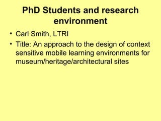 PhD Students and research environment Carl Smith, LTRI Title: An approach to the design of context sensitive mobile learning environments for museum/heritage/architectural sites  