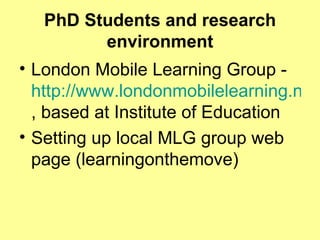 PhD Students and research environment London Mobile Learning Group -  http://www.londonmobilelearning.net/ , based at Institute of Education Setting up local MLG group web page (learningonthemove) 