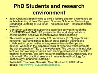 PhD Students and research environment John Cook has been invited to give a lecture and run a workshop on mobile learning at Joint European Summer School on Technology Enhanced Learning (TEL) 2009. The lecture is on 'Phases of mobile learning'. Carl Smith will provide supporting expertise derived through the CONTSENS and MATURE projects for the workshop, which is called 'Context sensitive, location aware mobile learning'. This week long event is run by EC Framework (FP7) projects and networks: "Our ambition is to foster cross-domain training and collaboration opportunities among researchers in Europe and beyond, working in the disparate fields of expertise which promote the advancement of TEL at the workplace. The programme includes lectures and working sessions from leading professors in the field, tutoring, mentoring, and joint research opportunities. Additionally the school will offer practical sessions in research methodology for Technology Enhanced Learning." To be held Terchova, Slovakia, May 30 - June 6, 2009. More details:  http://www.jTELSummerSchool.eu   