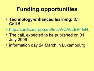 Funding opportunities Technology-enhanced learning: ICT Call 5 http://cordis.europa.eu/fetch?CALLER=EN_NEWS_EVENT&ACTION=D&DOC=30&CAT=NEWS&QUERY=011fa928c3c8:d65a:5194b871&RCN=30450 The call, expected to be published on 31 July 2009  information day 24 March in Luxembourg  