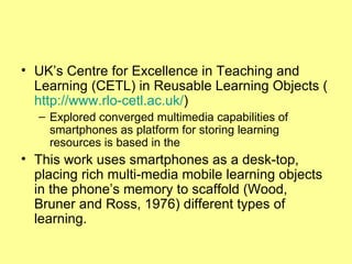 UK’s Centre for Excellence in Teaching and Learning (CETL) in Reusable Learning Objects ( http://www.rlo-cetl.ac.uk / ) Explored converged multimedia capabilities of smartphones as platform for storing learning resources is based in the  This work uses smartphones as a desk-top, placing rich multi-media mobile learning objects in the phone’s memory to scaffold (Wood, Bruner and Ross, 1976) different types of learning.  