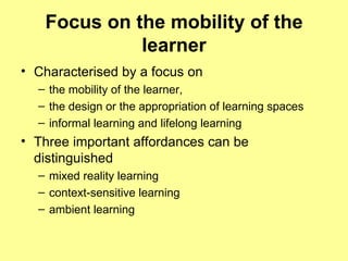 Focus on the mobility of the learner Characterised by a focus on  the mobility of the learner,  the design or the appropriation of learning spaces  informal learning and lifelong learning Three important affordances can be distinguished mixed reality learning context-sensitive learning  ambient learning 