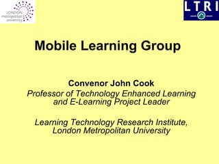 Mobile Learning Group   Convenor John Cook Professor of Technology Enhanced Learning and E-Learning Project Leader Learning Technology Research Institute, London Metropolitan University 