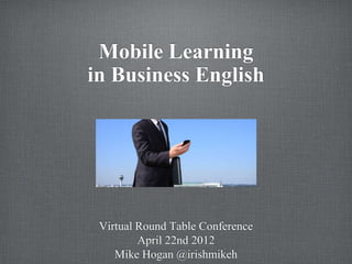 Mobile Learning
in Business English




 Virtual Round Table Conference
         April 22nd 2012
    Mike Hogan @irishmikeh
 