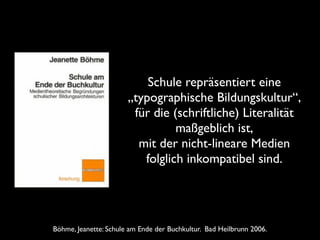 Schule repräsentiert eine  
„typographische Bildungskultur“,	

für die (schriftliche) Literalität
maßgeblich ist,	

mit der nicht-lineare Medien
folglich inkompatibel sind.

Böhme, Jeanette: Schule am Ende der Buchkultur. Bad Heilbrunn 2006.

 