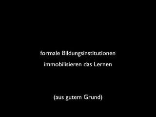 formale Bildungsinstitutionen	

immobilisieren das Lernen

(aus gutem Grund)

 