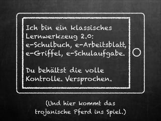 Ich bin ein klassisches
Lernwerkzeug 2.0:
e-Schulbuch, e-Arbeitsblatt,
e-Griffel, e-Schulaufgabe.
!

Du behältst die volle
Kontrolle. Versprochen.
(Und hier kommt das  
trojanische Pferd ins Spiel.)

 