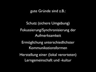 gute Gründe sind z.B.:
Schutz (sichere Umgebung)	

Fokussierung/Synchronisierung der
Aufmerksamkeit	

Ermöglichung unterschiedlichster
Kommunikationsformen	

Herstellung einer (lokal verorteten)
Lerngemeinschaft und -kultur

 