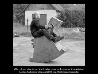 (Marty Ross, schottischer Schriftsteller, reitet ein Trojanisces Schaukelpferd,
London Architecture Biennial 2004. http://bit.ly/trojanhorseride)

 