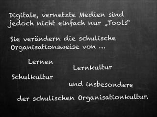 Digitale, vernetzte Med ien sind
jedoch nicht einfach nur „Too ls“
Sie verändern die schulische
Organisationsweise von …
Lernen

Schulkultur

Lernkultur

und insbesondere

lischen Organisationkultur.
der schu

 