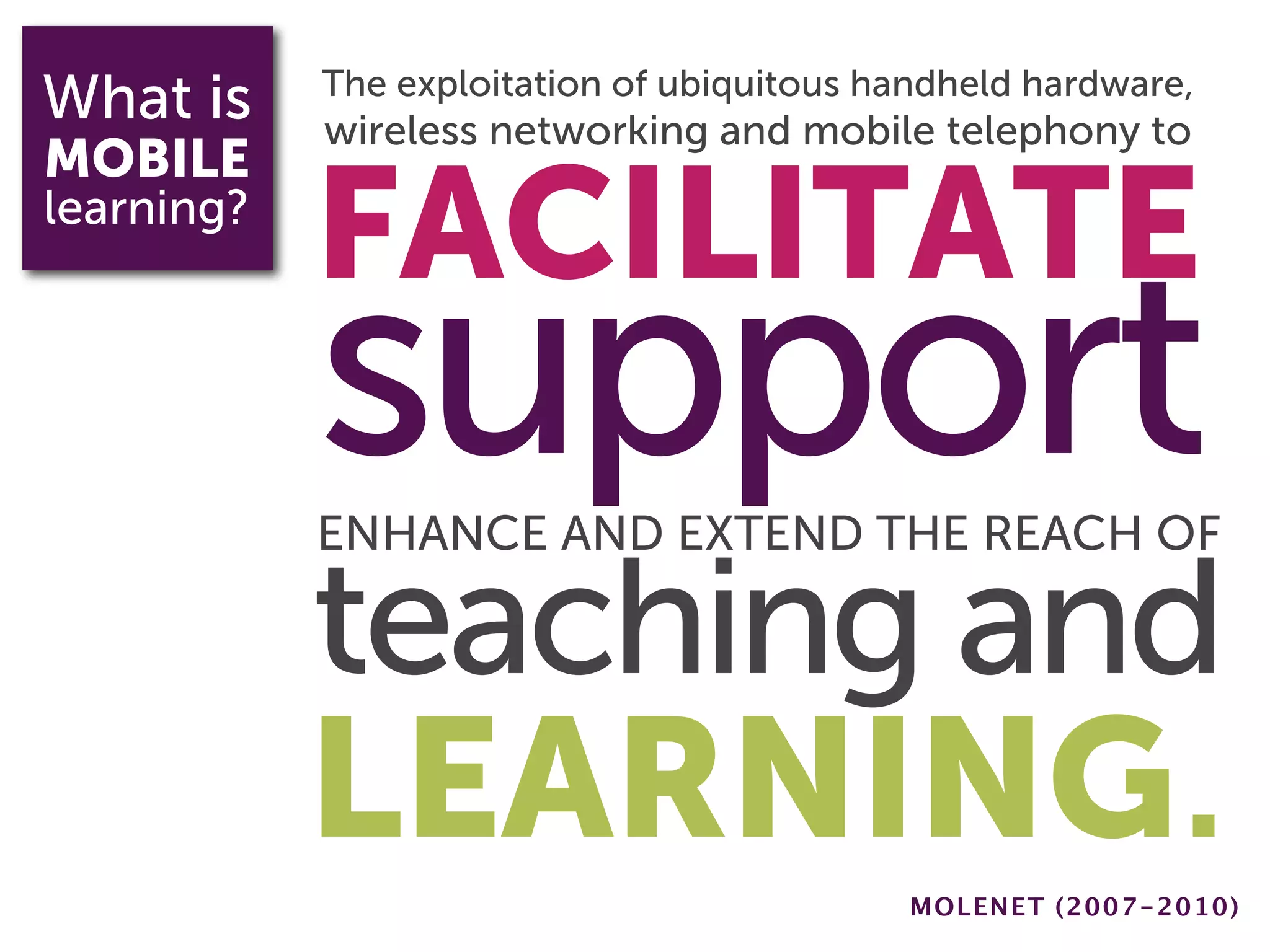 What is     The exploitation of ubiquitous handheld hardware,
            wireless networking and mobile telephony to
MOBILE
learning?
            FACILITATE
            support
            ENHANCE AND EXTEND THE REACH OF

            teaching and
            LEARNING.                        MOLENET (2007-2010)
 