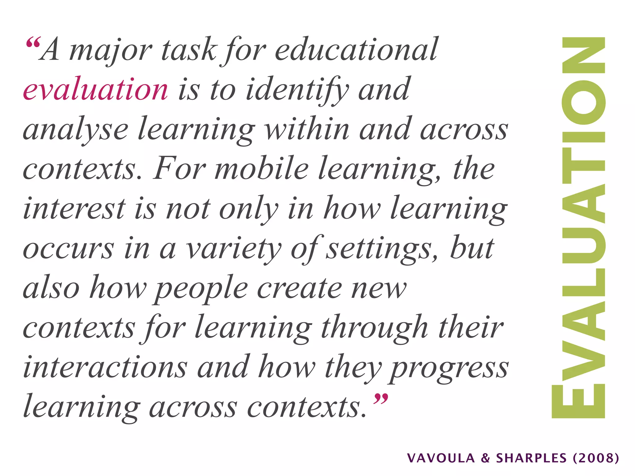“A major task for educational




                                           EVALUATION
evaluation is to identify and
analyse learning within and across
contexts. For mobile learning, the
interest is not only in how learning
occurs in a variety of settings, but
also how people create new
contexts for learning through their
interactions and how they progress
learning across contexts.”
                            VAVOULA & SHARPLES (2008)
 