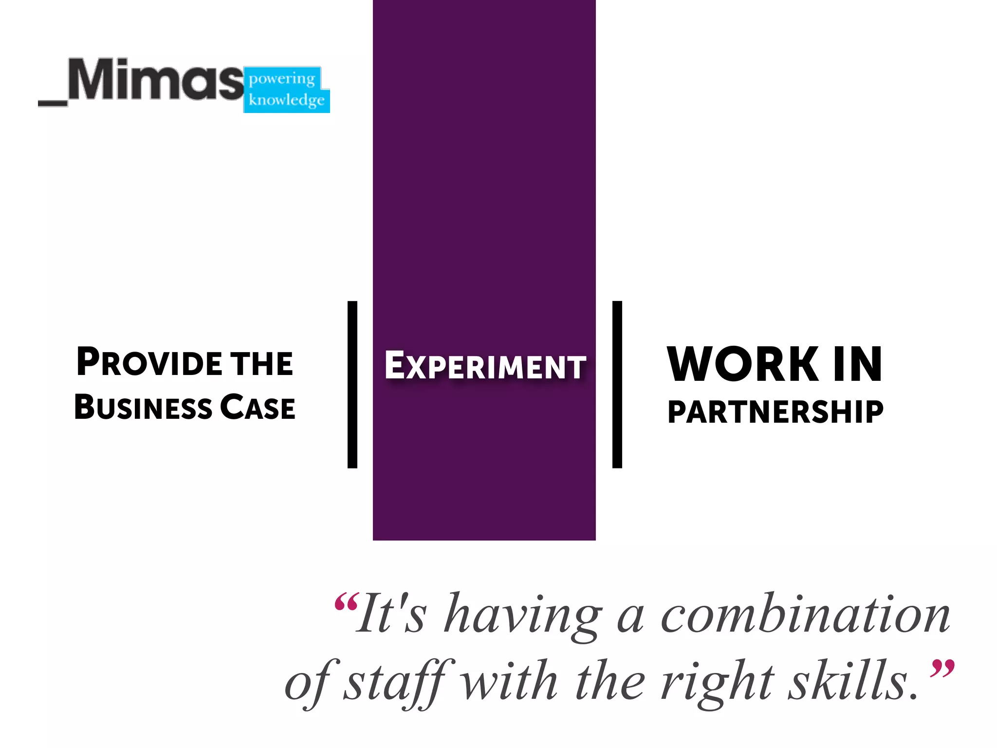 PROVIDE THE     EXPERIMENT    WORK IN
BUSINESS CASE                 PARTNERSHIP




              “It's having a combination
            of staff with the right skills.”
 
