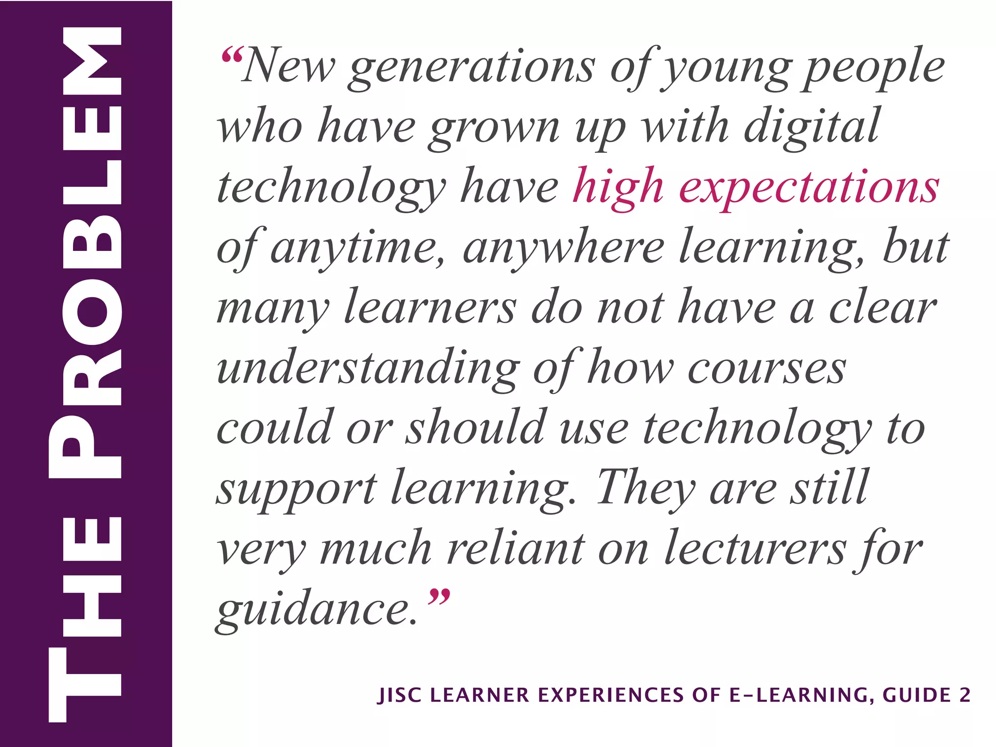 THE PROBLEM   “New generations of young people
              who have grown up with digital
              technology have high expectations
              of anytime, anywhere learning, but
              many learners do not have a clear
              understanding of how courses
              could or should use technology to
              support learning. They are still
              very much reliant on lecturers for
              guidance.”
                     JISC LEARNER EXPERIENCES OF E-LEARNING, GUIDE 2
 